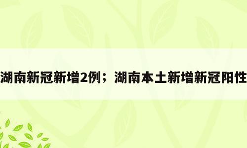 湖南新冠新增2例；湖南本土新增新冠阳性