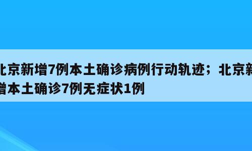 北京新增7例本土确诊病例行动轨迹；北京新增本土确诊7例无症状1例