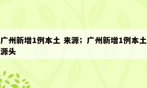 广州新增1例本土 来源；广州新增1例本土源头