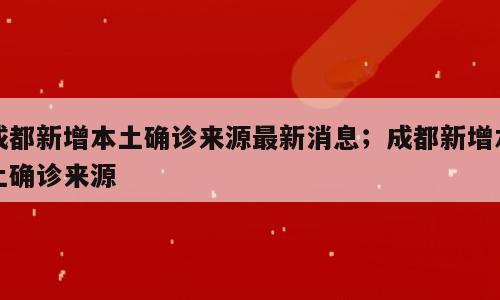 成都新增本土确诊来源最新消息；成都新增本土确诊来源
