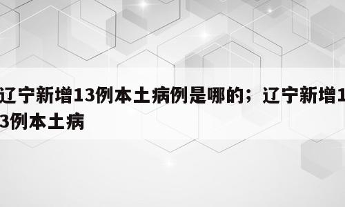 辽宁新增13例本土病例是哪的；辽宁新增13例本土病