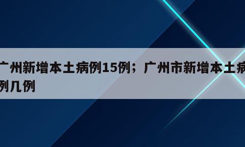 广州新增本土病例15例；广州市新增本土病例几例