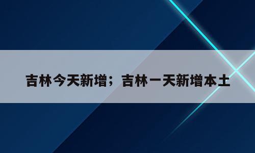 吉林今天新增；吉林一天新增本土