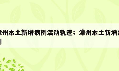 漳州本土新增病例活动轨迹；漳州本土新增病例