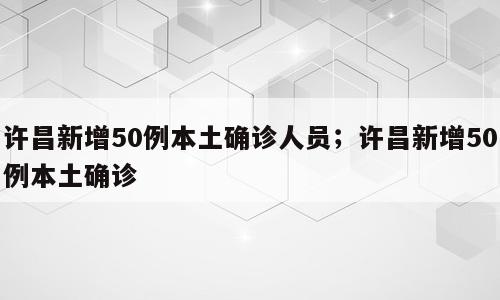许昌新增50例本土确诊人员；许昌新增50例本土确诊