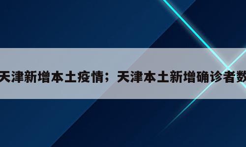 天津新增本土疫情；天津本土新增确诊者数