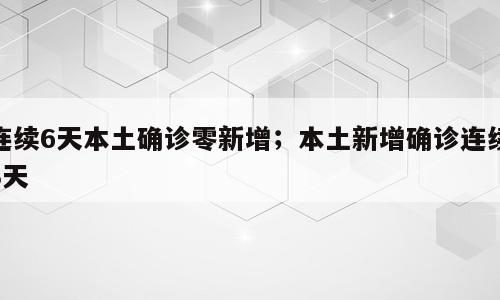 连续6天本土确诊零新增；本土新增确诊连续3天