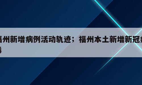 福州新增病例活动轨迹；福州本土新增新冠病毒