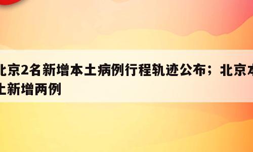 北京2名新增本土病例行程轨迹公布；北京本土新增两例
