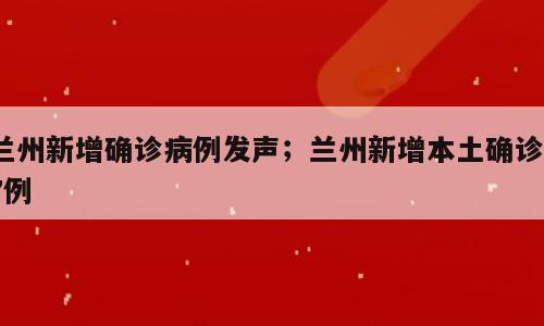 兰州新增确诊病例发声；兰州新增本土确诊17例