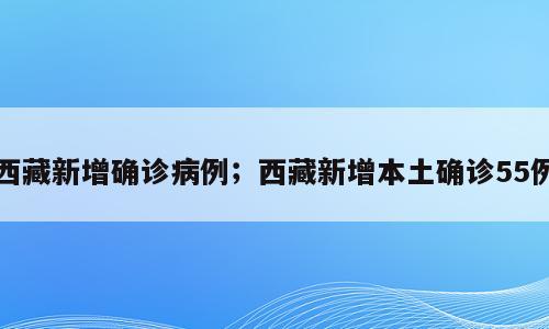 西藏新增确诊病例；西藏新增本土确诊55例