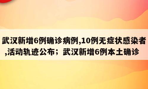 武汉新增6例确诊病例,10例无症状感染者 ,活动轨迹公布；武汉新增6例本土确诊