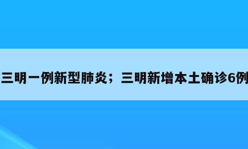 三明一例新型肺炎；三明新增本土确诊6例