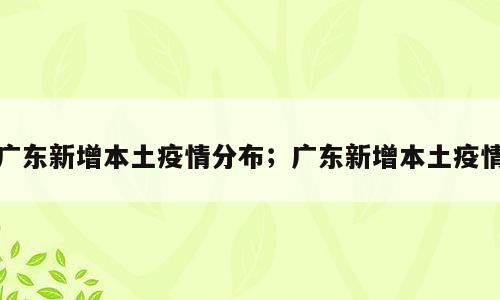 广东新增本土疫情分布；广东新增本土疫情