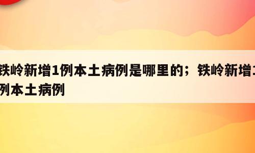 铁岭新增1例本土病例是哪里的；铁岭新增1例本土病例