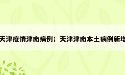 天津疫情津南病例；天津津南本土病例新增