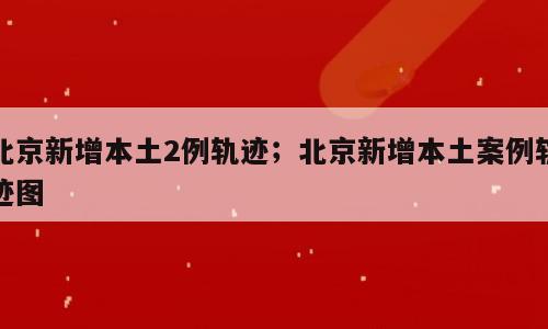 北京新增本土2例轨迹；北京新增本土案例轨迹图
