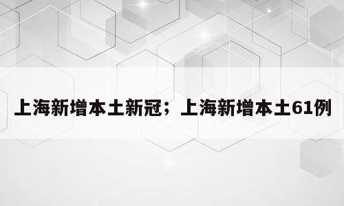 上海新增本土新冠；上海新增本土61例