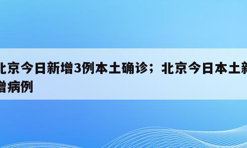 北京今日新增3例本土确诊；北京今日本土新增病例