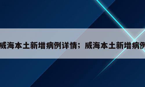 威海本土新增病例详情；威海本土新增病例