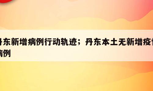 丹东新增病例行动轨迹；丹东本土无新增疫情病例
