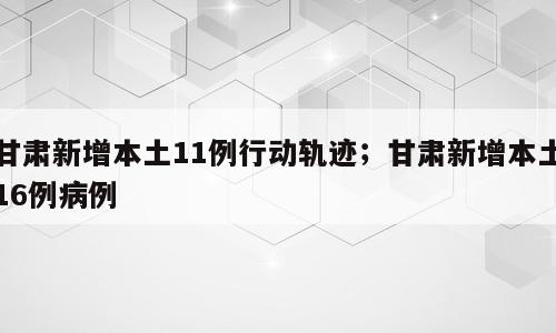 甘肃新增本土11例行动轨迹；甘肃新增本土16例病例