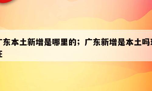 广东本土新增是哪里的；广东新增是本土吗现在