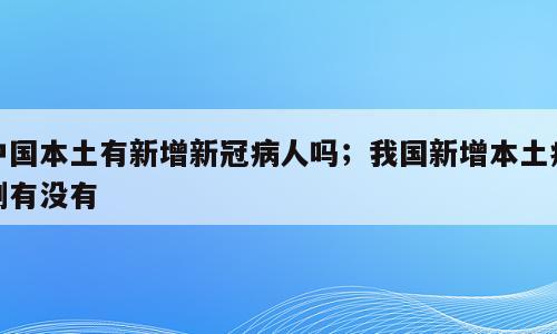 中国本土有新增新冠病人吗；我国新增本土病例有没有