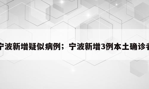宁波新增疑似病例；宁波新增3例本土确诊者