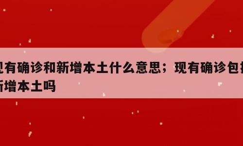 现有确诊和新增本土什么意思；现有确诊包括新增本土吗