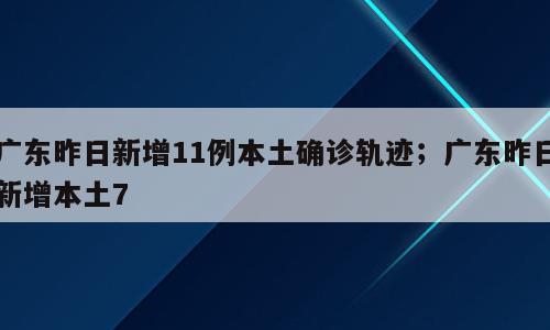 广东昨日新增11例本土确诊轨迹；广东昨日新增本土7