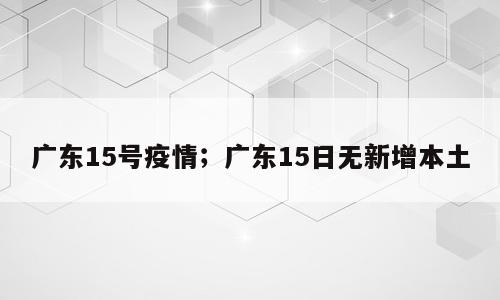 广东15号疫情；广东15日无新增本土