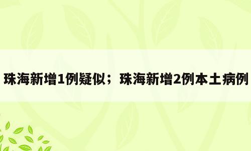 珠海新增1例疑似；珠海新增2例本土病例
