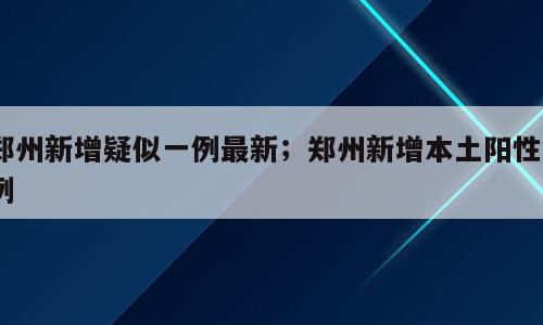 郑州新增疑似一例最新；郑州新增本土阳性5例