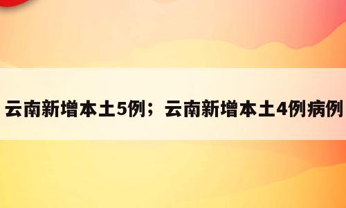 云南新增本土5例；云南新增本土4例病例