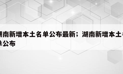 湖南新增本土名单公布最新；湖南新增本土名单公布