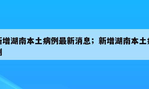 新增湖南本土病例最新消息；新增湖南本土病例