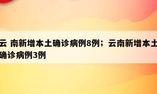 云 南新增本土确诊病例8例；云南新增本土确诊病例3例