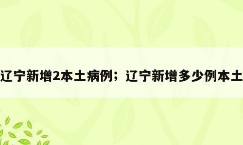辽宁新增2本土病例；辽宁新增多少例本土