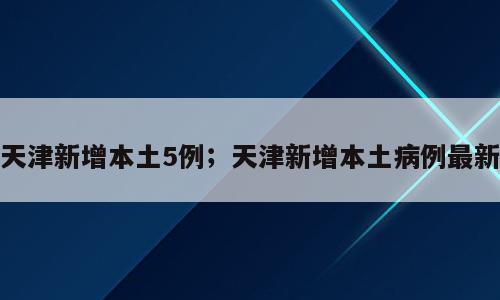 天津新增本土5例；天津新增本土病例最新