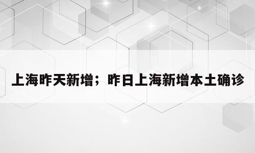 上海昨天新增；昨日上海新增本土确诊