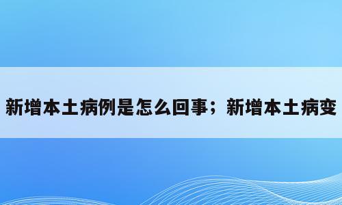 新增本土病例是怎么回事；新增本土病变