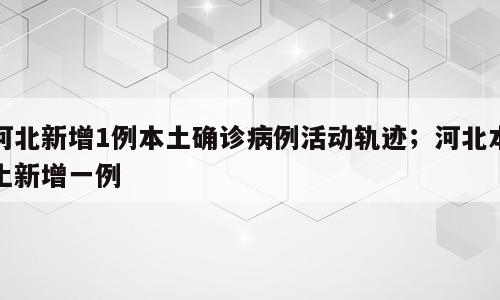 河北新增1例本土确诊病例活动轨迹；河北本土新增一例