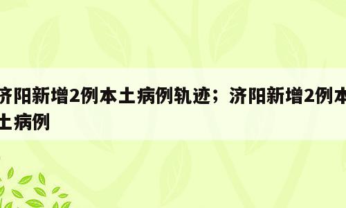 济阳新增2例本土病例轨迹；济阳新增2例本土病例