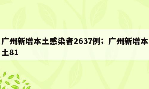 广州新增本土感染者2637例；广州新增本土81