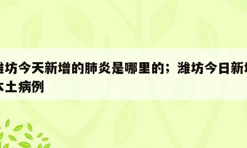 潍坊今天新增的肺炎是哪里的；潍坊今日新增本土病例