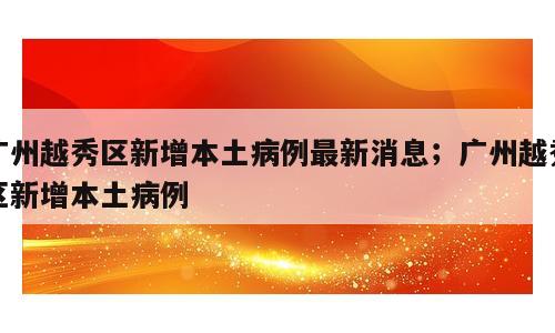 广州越秀区新增本土病例最新消息；广州越秀区新增本土病例