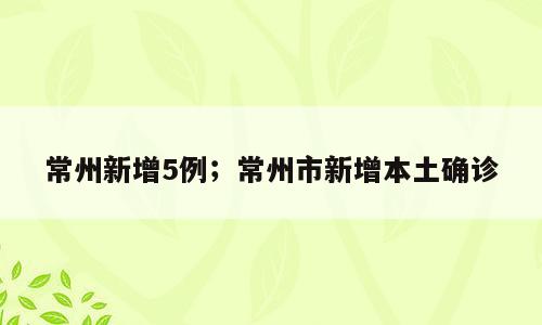 常州新增5例；常州市新增本土确诊
