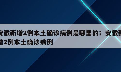 安徽新增2例本土确诊病例是哪里的；安徽新增2例本土确诊病例