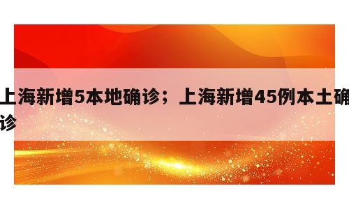 上海新增5本地确诊；上海新增45例本土确诊